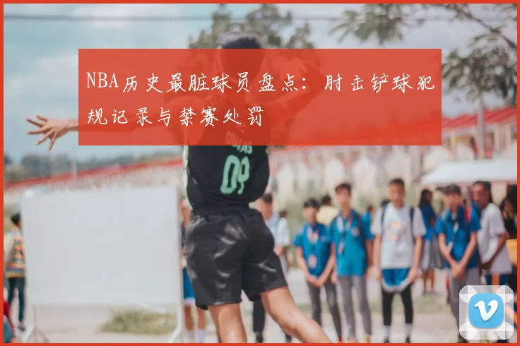 NBA历史最脏球员盘点:肘击铲球犯规记录与禁赛处罚