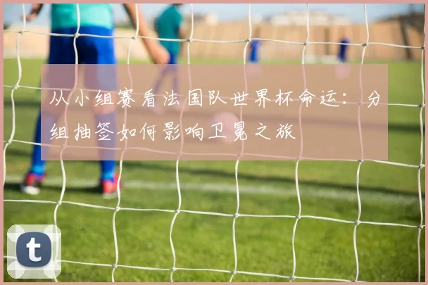从小组赛看法国队世界杯命运：分组抽签如何影响卫冕之旅