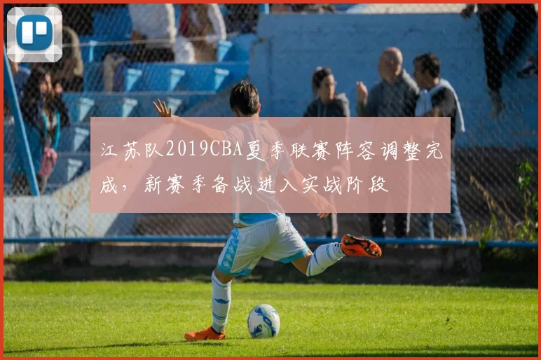 江苏队2019CBA夏季联赛阵容调整完成，新赛季备战进入实战阶段