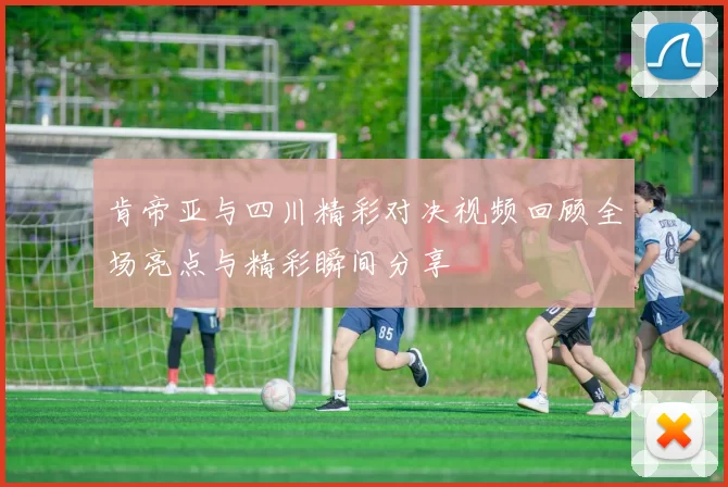 肯帝亚与四川精彩对决视频回顾全场亮点与精彩瞬间分享