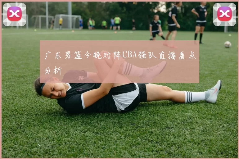广东男篮今晚对阵CBA强队直播看点分析