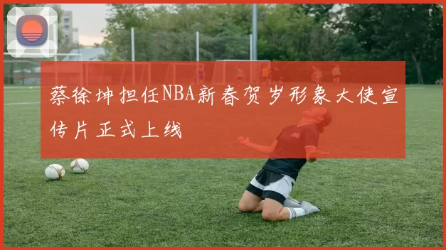 蔡徐坤担任NBA新春贺岁形象大使宣传片正式上线
