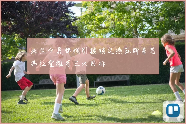 米兰今夏锋线引援锁定热苏斯基恩弗拉霍维奇三大目标