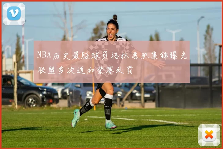 NBA历史最脏球员格林恶犯集锦曝光联盟多次追加禁赛处罚