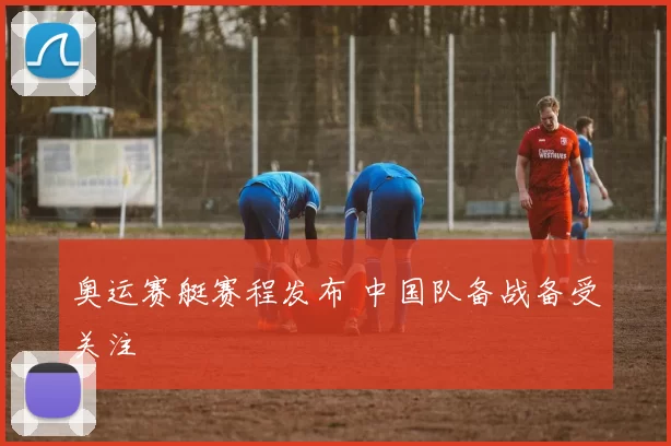 奥运赛艇赛程发布 中国队备战备受关注
