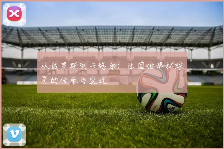 从俄罗斯到卡塔尔：法国世界杯球员的传承与变迁