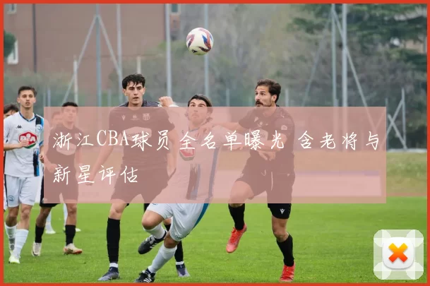 浙江CBA球员全名单曝光 含老将与新星评估