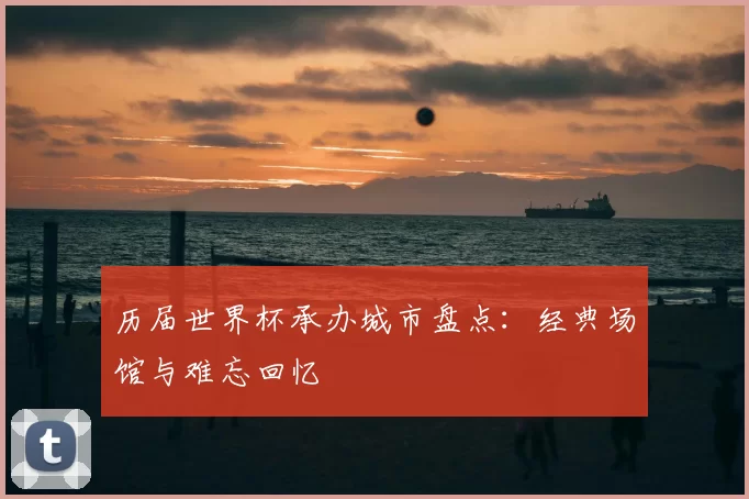 历届世界杯承办城市盘点：经典场馆与难忘回忆
