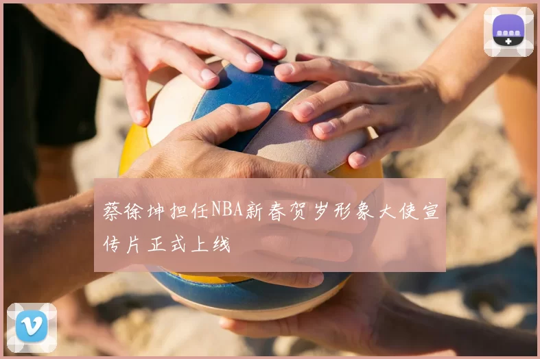 蔡徐坤担任NBA新春贺岁形象大使宣传片正式上线