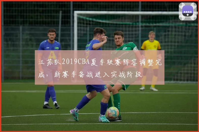 江苏队2019CBA夏季联赛阵容调整完成，新赛季备战进入实战阶段