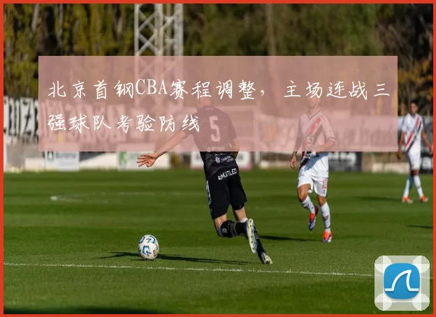 北京首钢CBA赛程调整,主场连战三强球队考验防线