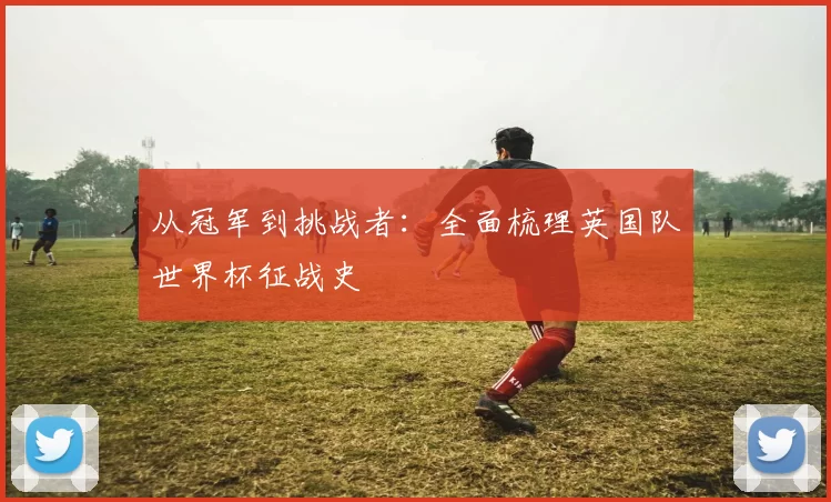 从冠军到挑战者：全面梳理英国队世界杯征战史