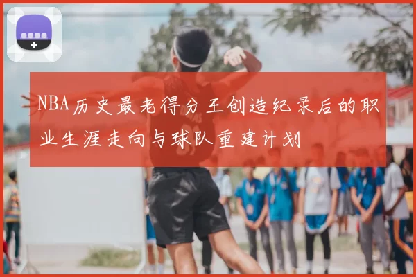 NBA历史最老得分王创造纪录后的职业生涯走向与球队重建计划