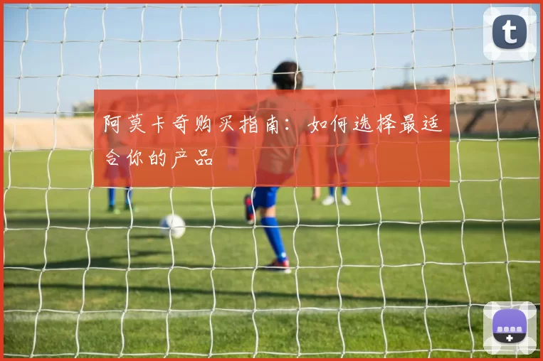 阿莫卡奇购买指南：如何选择最适合你的产品