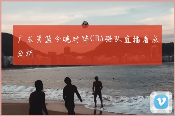广东男篮今晚对阵CBA强队直播看点分析
