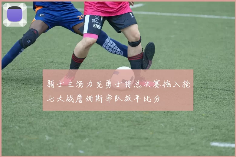 骑士主场力克勇士将总决赛拖入抢七大战詹姆斯率队扳平比分