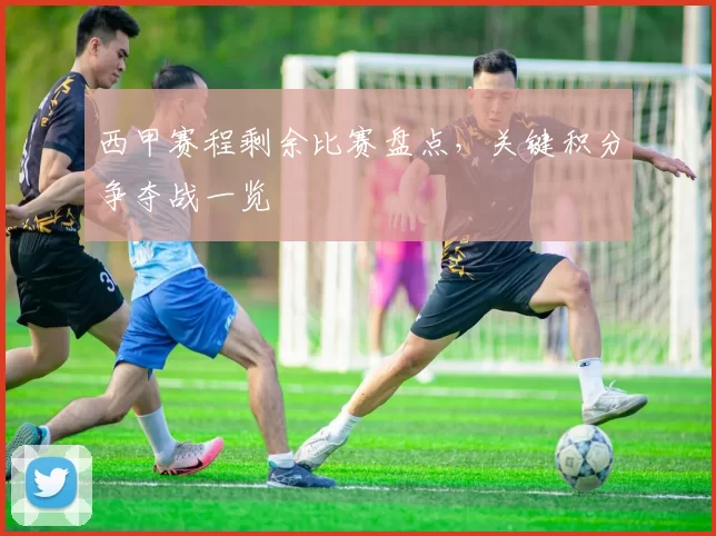 西甲赛程剩余比赛盘点,关键积分争夺战一览