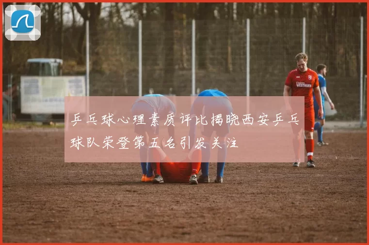 乒乓球心理素质评比揭晓西安乒乓球队荣登第五名引发关注