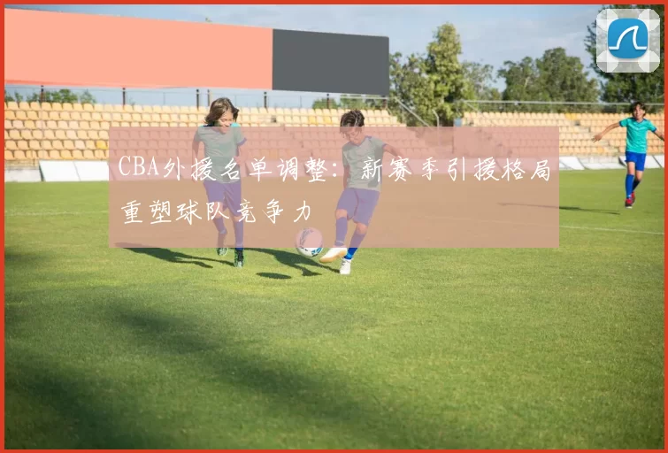 CBA外援名单调整:新赛季引援格局重塑球队竞争力