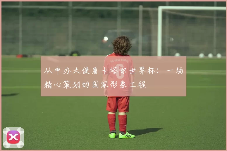 从申办大使看卡塔尔世界杯：一场精心策划的国家形象工程