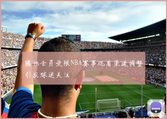 腾讯会员受限NBA赛事观看渠道调整引发球迷关注
