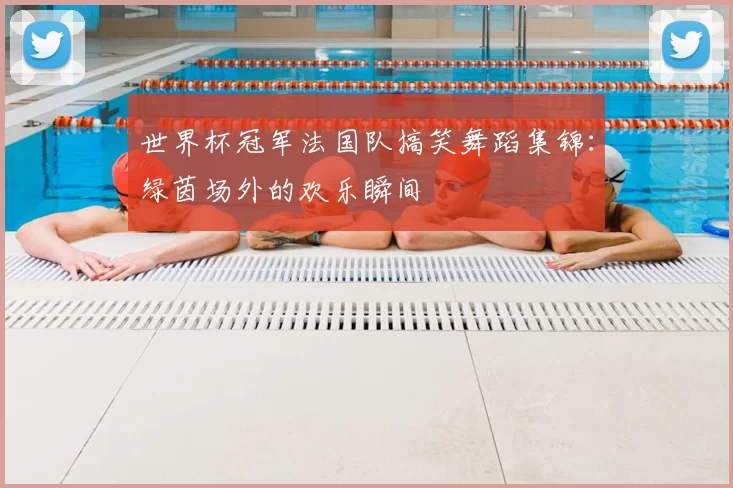 世界杯冠军法国队搞笑舞蹈集锦：绿茵场外的欢乐瞬间