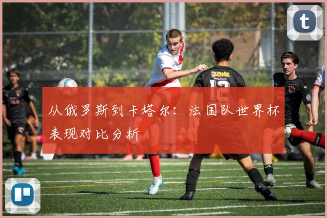 从俄罗斯到卡塔尔：法国队世界杯表现对比分析