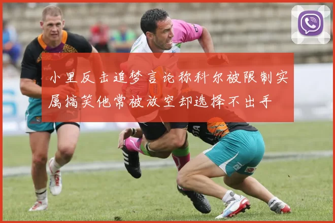 小里反击追梦言论称科尔被限制实属搞笑他常被放空却选择不出手