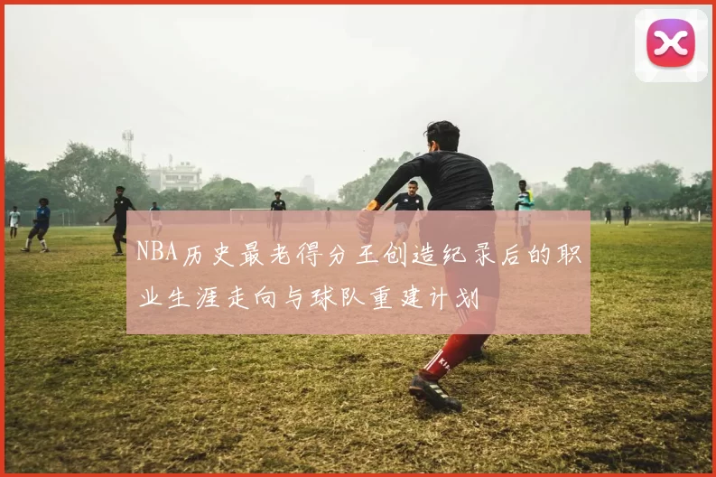 NBA历史最老得分王创造纪录后的职业生涯走向与球队重建计划