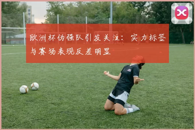 欧洲杯伪强队引发关注：实力标签与赛场表现反差明显