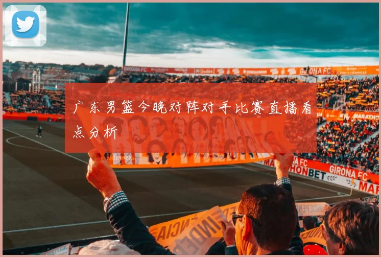 广东男篮今晚对阵对手比赛直播看点分析