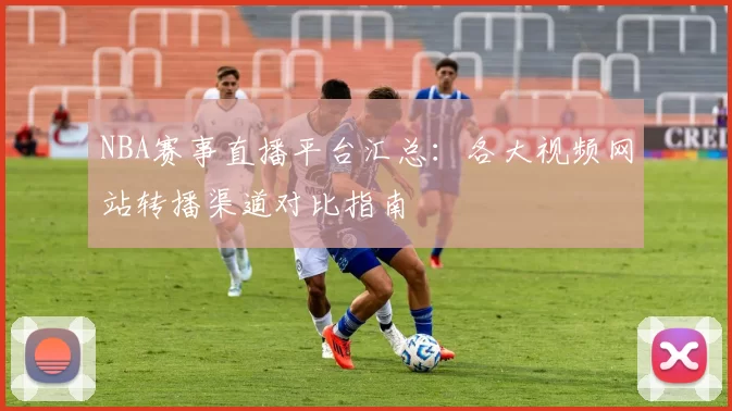 NBA赛事直播平台汇总：各大视频网站转播渠道对比指南