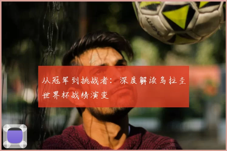从冠军到挑战者：深度解读乌拉圭世界杯战绩演变