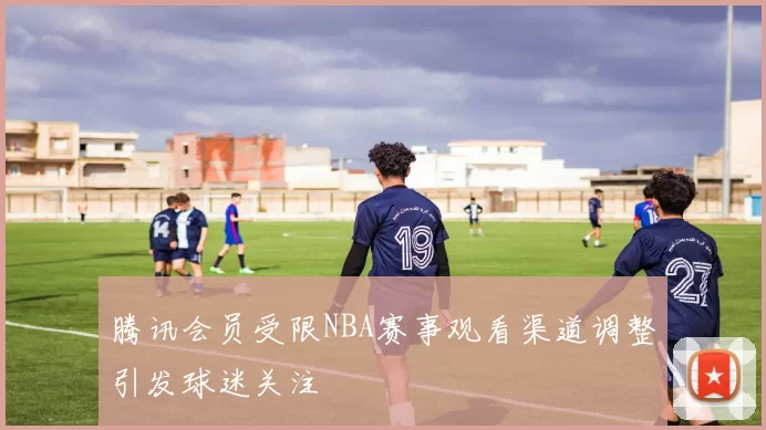 腾讯会员受限NBA赛事观看渠道调整引发球迷关注