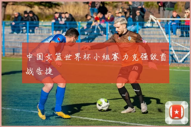 中国女篮世界杯小组赛力克强敌首战告捷