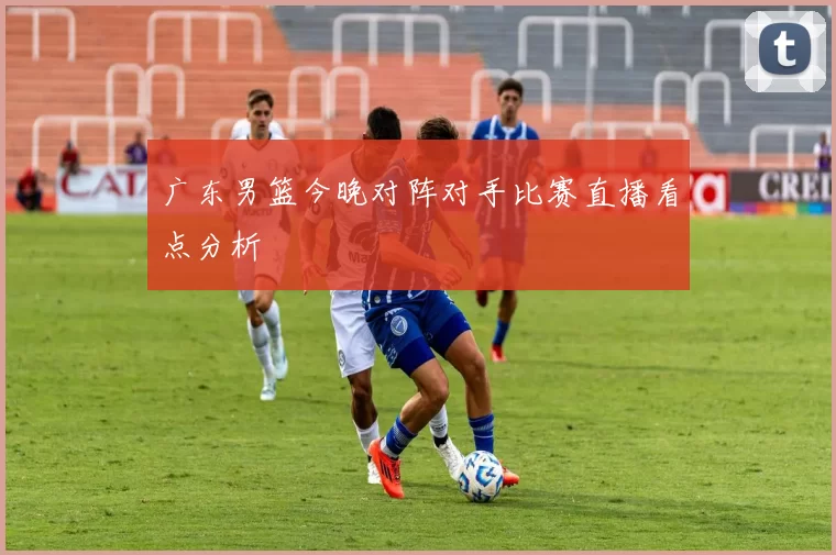 广东男篮今晚对阵对手比赛直播看点分析