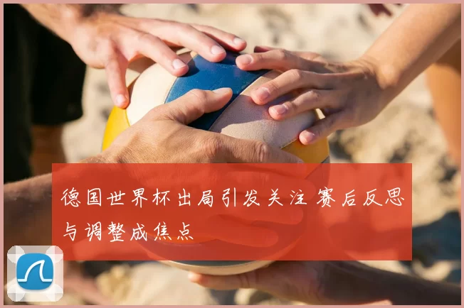 德国世界杯出局引发关注 赛后反思与调整成焦点