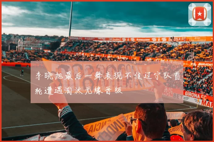 李晓旭最后一舞表现不佳辽宁队首轮遭遇淘汰无缘晋级