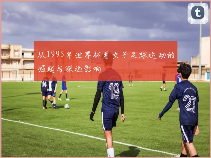 从1995年世界杯看女子足球运动的崛起与深远影响