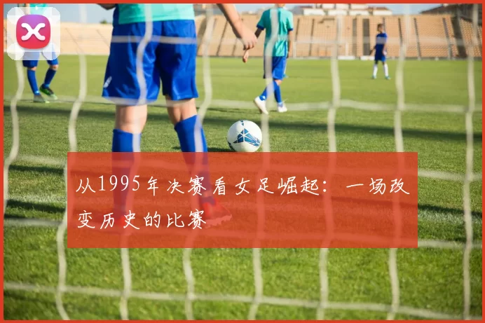 从1995年决赛看女足崛起：一场改变历史的比赛