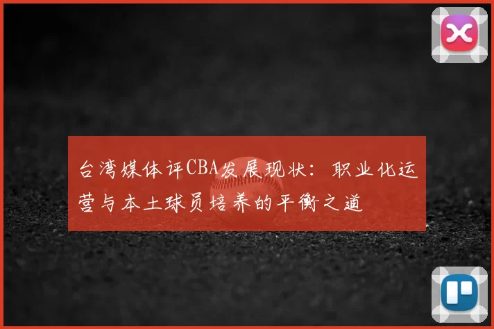 台湾媒体评CBA发展现状：职业化运营与本土球员培养的平衡之道