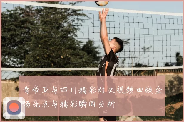 肯帝亚与四川精彩对决视频回顾全场亮点与精彩瞬间分析