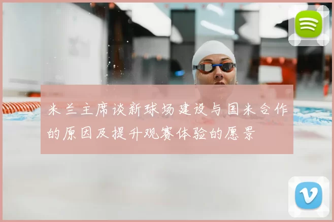 米兰主席谈新球场建设与国米合作的原因及提升观赛体验的愿景