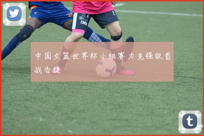 中国女篮世界杯小组赛力克强敌首战告捷