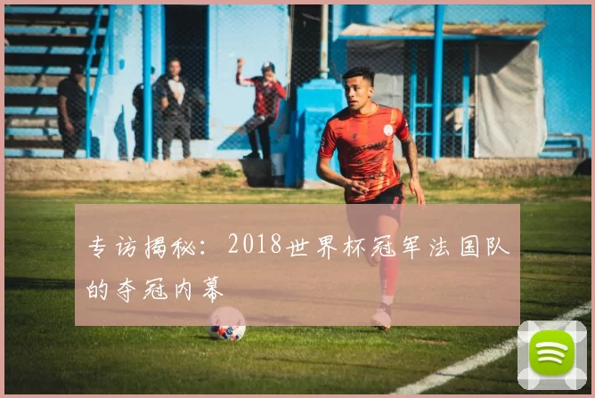 专访揭秘：2018世界杯冠军法国队的夺冠内幕