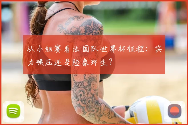 从小组赛看法国队世界杯征程：实力碾压还是险象环生？