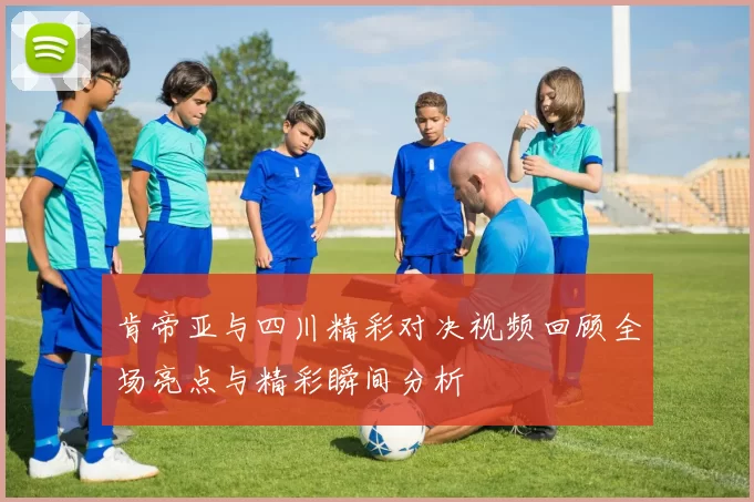 肯帝亚与四川精彩对决视频回顾全场亮点与精彩瞬间分析