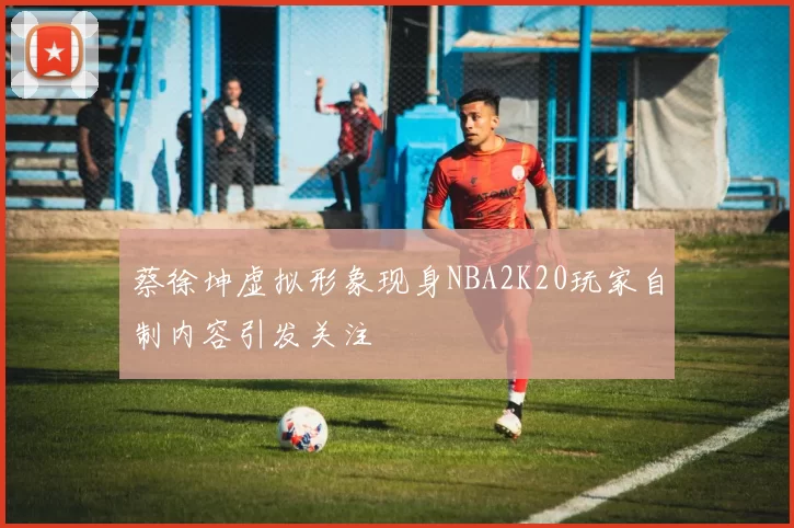 蔡徐坤虚拟形象现身NBA2K20玩家自制内容引发关注