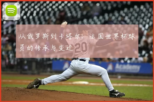 从俄罗斯到卡塔尔：法国世界杯球员的传承与变迁