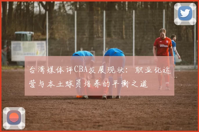 台湾媒体评CBA发展现状:职业化运营与本土球员培养的平衡之道